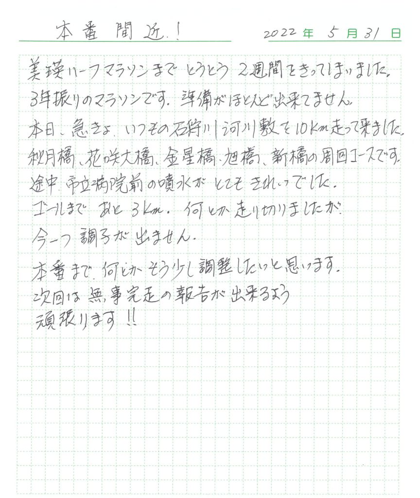 美瑛ハーフマラソンまでとうとう2週間をきってしまいました。 3年振りのマラソンです。準備がほとんど出来ていません。 本日、急きょ、いつもの石狩川河川敷を10㎞走って来ました。  秋月橋、花咲大橋、金星橋、旭橋、新橋の周回コースです。 途中市立病院前の噴水がとてもきれいでした。  ゴールまであと3km。何とか走り切りましたが今一つ調子が出ません。 本番まで、何とかもう少し調整したいと思います。 次回は無事完走のゴールの報告が出来るよう頑張ります!!