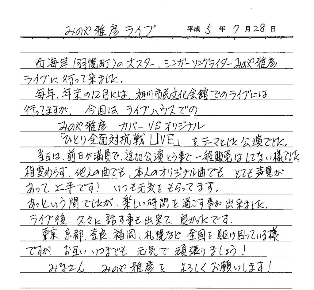 西海岸（羽幌町）の大スター シンガーソングライターみのや雅彦ライブに行って来ました。 毎年年末の12月には、旭川市民文化会館でのライブには行ってますが、今回はライブハウスでの みのや雅彦　カバーVSオリジナル 「ひとり全面対抗戦LIVE」 をテーマとした公演でした。 当日は前日が満員で、追加公演という事で、一般販売はしていない様でした。相変わらず他人の曲でも、本人のオリジナル曲でもとても声量があって上手です！いつも元気をもらってます。 あっという間でしたが、楽しい時間を過ごす事が出来ました。 ライブ後久々に話す事も出来て良かったです。 東京・京都・奈良・福岡・札幌などで全国を駆け回っている様ですがお互いいつまでも元気で頑張りましょう！ みなさん みのや雅彦をよろしくお願いいたします。