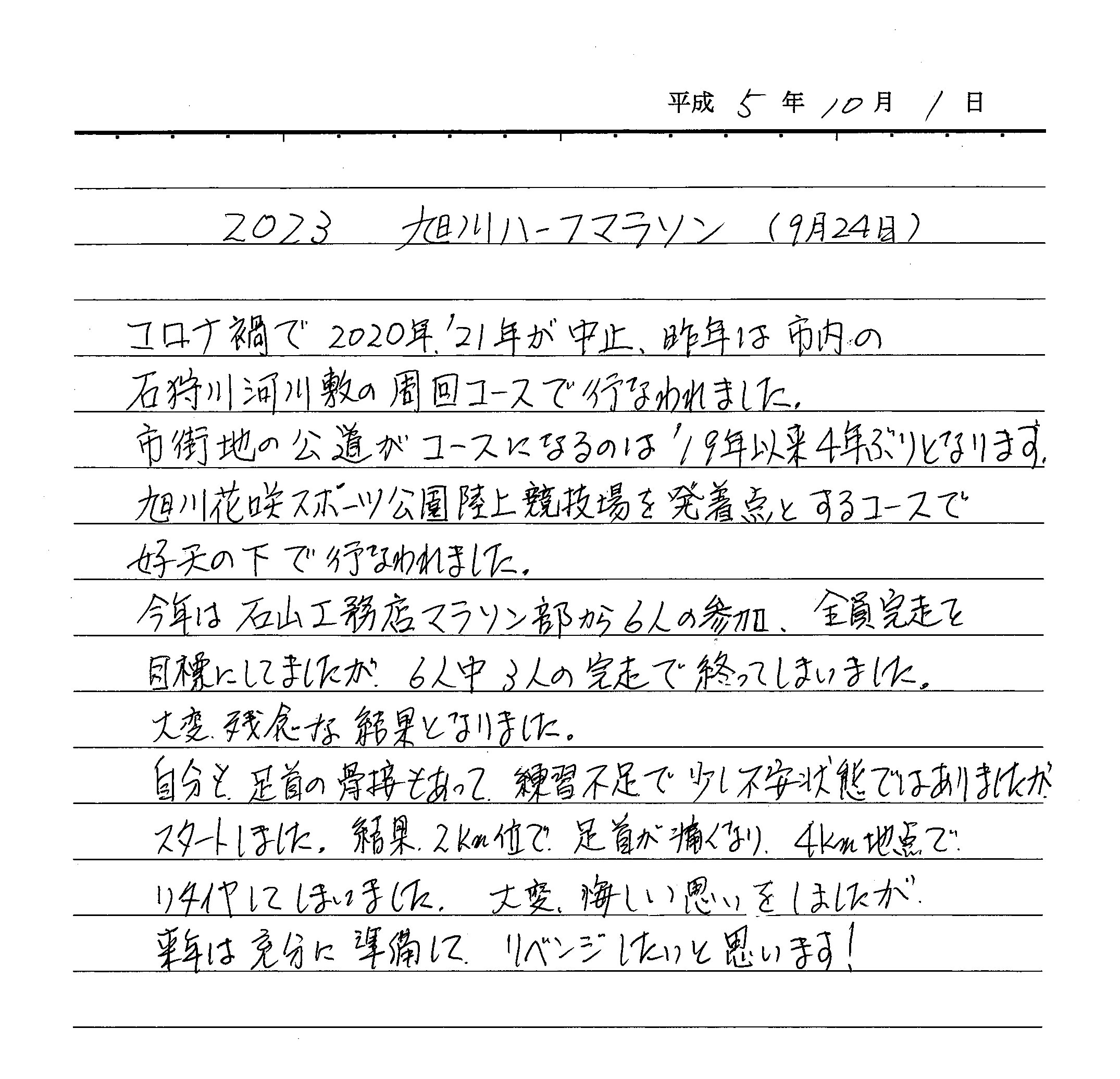 コロナ禍で2020年、'21年が中止、昨年は市内の石狩川河川敷の周回コースで行われました。市街地の公道がコースになるのは'19年以来4年ぶりとなります。旭川花咲スポーツ公園陸上競技場を発着点とするコースで好天の下で行なわれました。 今年は石山工務店マラソン部から6人参加、全員完走を目標にしていましたが、6人中3人の完走で終わってしまいました。 大変残念な結果となりました。 自分も足首の骨折もあって、練習不足で少し不安な状態ではありましたがスタートしました。結果2Km位で足首が痛くなり4Km地点でリタイヤしてしまいました。大変悔しい思いをしましたが、来年は充分に準備して、リベンジしたいと思います！