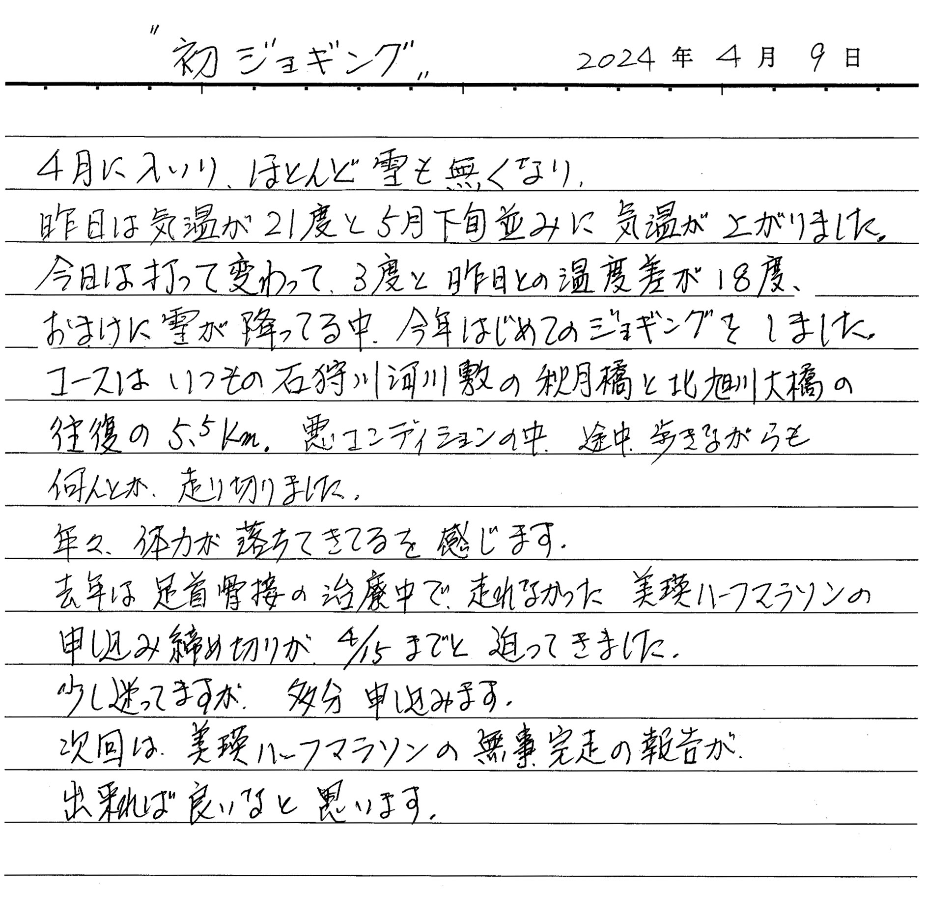 4月に入り、ほとんど雪も無くなり 昨日は気温が21度と5月下旬並みに気温が上がりました。今日は打って変わって3度と昨日との温度差が18度、おまけに雪が降っている中、今年はじめてのジョギングをしました。 コースはいつもの石狩川河川敷の秋月橋と北旭川大橋の往復5.5km。悪いコンディションの中、途中歩きながらも何とか走り切りました。 年々体力が落ちてきているのを感じます。 去年は足首骨折の治療中で走れなかった美瑛ハーフマラソンの申し込み締め切りが4月15日までと迫ってきました。少し迷っていますが多分申し込みます。 次回は美瑛ハーフマラソンの無事完走の報告が出来れば良いなと思います。