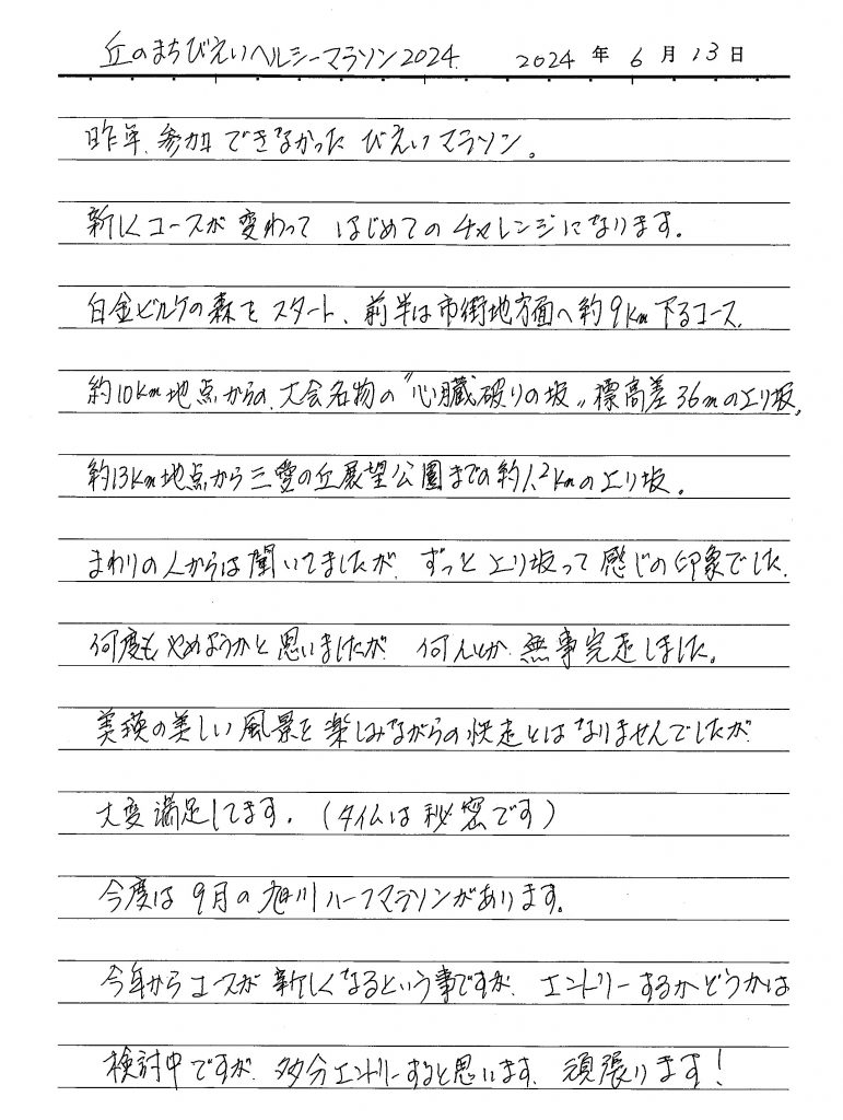 昨年、参加できなかったびえいマラソン。新しくコースが変わって はじめてのチャレンジになります。白金ビルケの森をスタート、前半は市街地方面へ約9km下るコース、約10km地点からの大会名物”心臓破りの坂”標高差36kmの上り坂、約13km地点から三愛の丘展望公園までの約1.2kmの上り坂。 まわりの人からは聞いていましたが、ずっと上り坂って感じの印象でした。何度もやめようかと思いましたが、何とか無事完走しました。美瑛の美しい風景を楽しみながらの快走とはなりませんでしたが大変満足しています。(タイムは秘密です) 今度は9月の旭川ハーフマラソンがあります。今年からはコースが新しくなるという事ですが、エントリーするかどうかは検討中ですが多分エントリーすると思います。頑張ります!