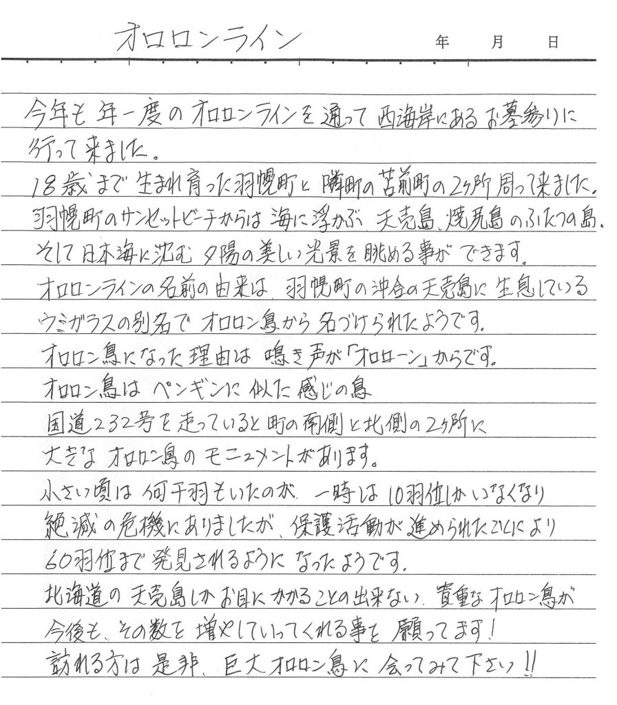 今年も年一度のオロロンラインを通って西海岸にあるお墓参りに行って来ました。 18歳まで生まれ育った羽幌町と隣町の苫前町の2ヶ所周って来ました。 羽幌町のサンセットビーチからは海に浮かぶ、天売島、焼尻島のふたつの島。 そして日本海に沈む夕陽の美しい光景を眺める事ができます。 オロロンラインの名前の由来は、羽幌町の沖合の天売島に生息しているウミガラスの別名でオロロン鳥から名づけられたようです。 オロロン鳥になった理由は鳴き声が「オロローン」からです。 オロロン鳥はペンギンに似に感じの鳥 国道232号を走っていると町の南側と北側の2ヵ所に大きなオロロン鳥のモニュメントがあります。 小さい頃は何千羽もいたのが、一時は10羽位しかいなくなり絶滅の危機にありましたが、保護活動が進められたことにより 60羽位まで発見されるようになったようです。 北海道の天売島しかお目にかかることの出来ない、貴重なオロロン鳥が今後も、その数を増やしていってくれる事を願ってます！ 訪れる方は是非、巨大オロロン鳥に会ってみて下さい！！